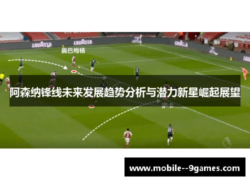 阿森纳锋线未来发展趋势分析与潜力新星崛起展望 阿森纳锋线未来发展趋势分析与潜力新星崛起展望