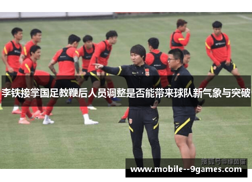 李铁接掌国足教鞭后人员调整是否能带来球队新气象与突破