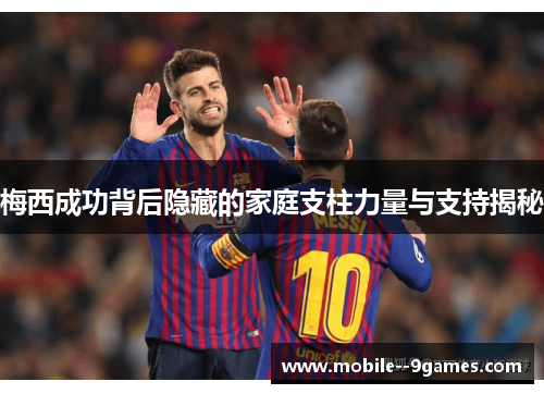 梅西成功背后隐藏的家庭支柱力量与支持揭秘
