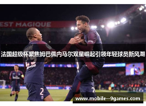 法国超级杯聚焦姆巴佩内马尔双星崛起引领年轻球员新风潮 法国超级杯聚焦姆巴佩内马尔双星崛起引领年轻球员新风潮