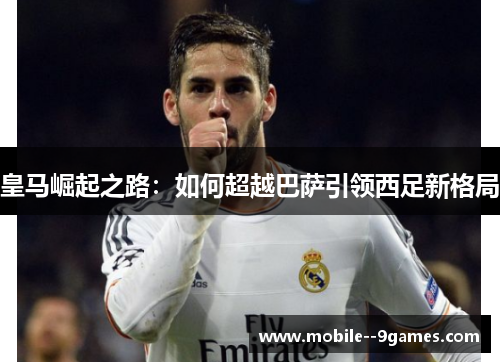 皇马崛起之路:如何超越巴萨引领西足新格局 皇马崛起之路:如何超越巴萨引领西足新格局